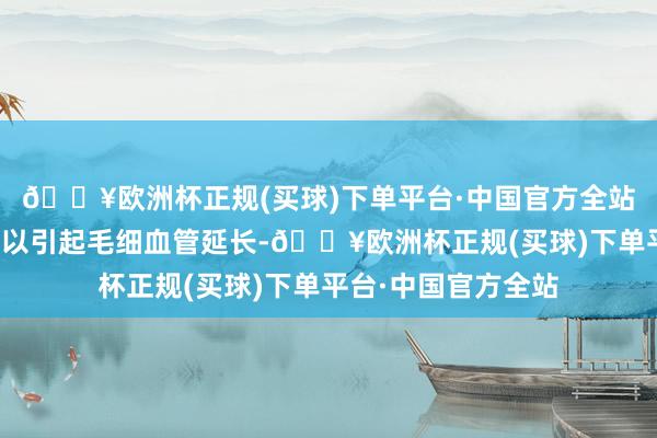 🔥欧洲杯正规(买球)下单平台·中国官方全站这种生感性升高足以引起毛细血管延长-🔥欧洲杯正规(买球)下单平台·中国官方全站