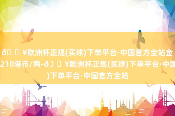 🔥欧洲杯正规(买球)下单平台·中国官方全站金条价钱30210港币/两-🔥欧洲杯正规(买球)下单平台·中国官方全站