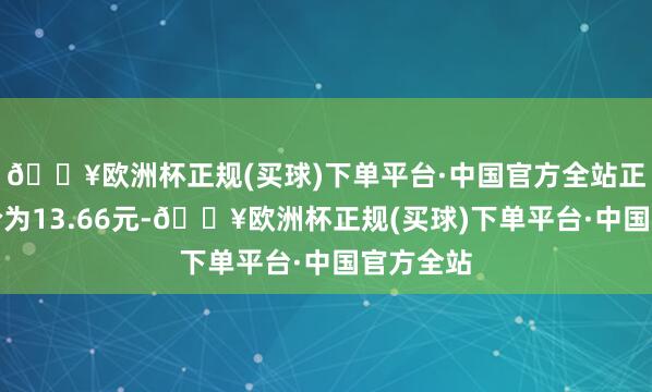 🔥欧洲杯正规(买球)下单平台·中国官方全站正股最新价为13.66元-🔥欧洲杯正规(买球)下单平台·中国官方全站