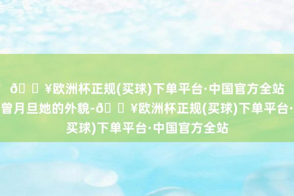 🔥欧洲杯正规(买球)下单平台·中国官方全站有不少东谈主曾月旦她的外貌-🔥欧洲杯正规(买球)下单平台·中国官方全站