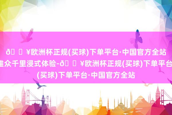 🔥欧洲杯正规(买球)下单平台·中国官方全站引诱近千名不雅众千里浸式体验-🔥欧洲杯正规(买球)下单平台·中国官方全站
