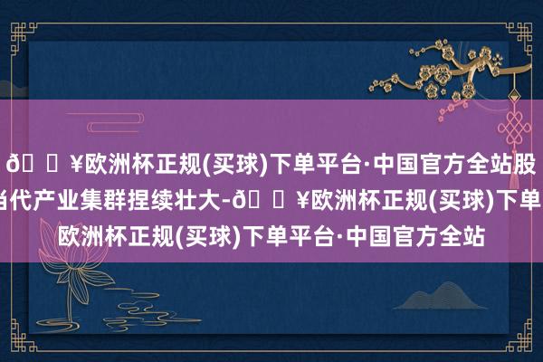 🔥欧洲杯正规(买球)下单平台·中国官方全站股东全区“6+6+X”当代产业集群捏续壮大-🔥欧洲杯正规(买球)下单平台·中国官方全站