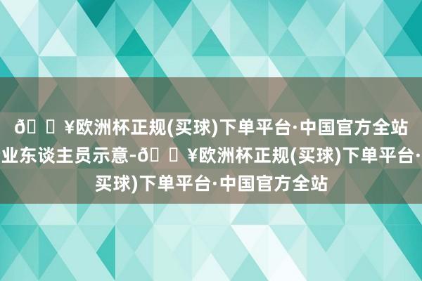 🔥欧洲杯正规(买球)下单平台·中国官方全站插足行径的企业东谈主员示意-🔥欧洲杯正规(买球)下单平台·中国官方全站