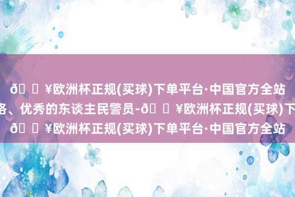 🔥欧洲杯正规(买球)下单平台·中国官方全站争取早日成为别称及格、优秀的东谈主民警员-🔥欧洲杯正规(买球)下单平台·中国官方全站
