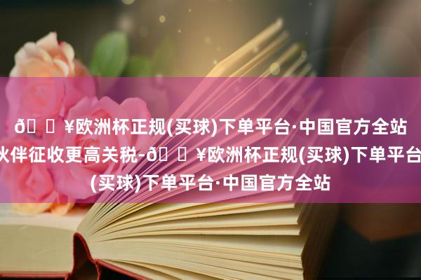 🔥欧洲杯正规(买球)下单平台·中国官方全站并对某些贸易伙伴征收更高关税-🔥欧洲杯正规(买球)下单平台·中国官方全站