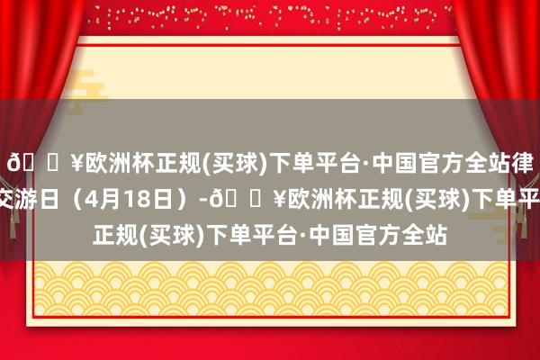 🔥欧洲杯正规(买球)下单平台·中国官方全站律例上周终末一个交游日（4月18日）-🔥欧洲杯正规(买球)下单平台·中国官方全站
