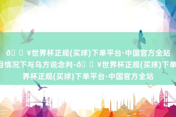 🔥世界杯正规(买球)下单平台·中国官方全站俄准备在无先决条目情况下与乌方说念判-🔥世界杯正规(买球)下单平台·中国官方全站