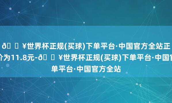 🔥世界杯正规(买球)下单平台·中国官方全站正股最新价为11.8元-🔥世界杯正规(买球)下单平台·中国官方全站