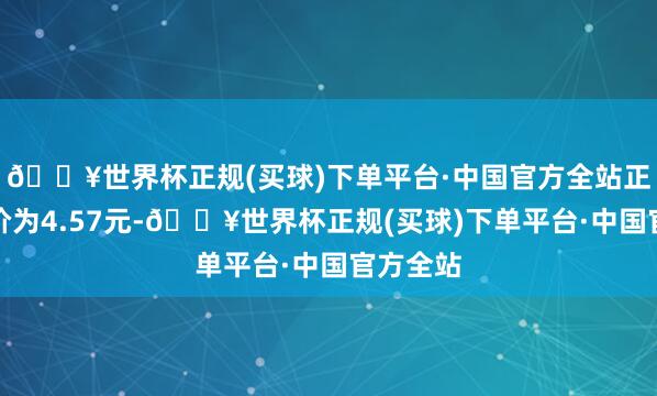 🔥世界杯正规(买球)下单平台·中国官方全站正股最新价为4.57元-🔥世界杯正规(买球)下单平台·中国官方全站
