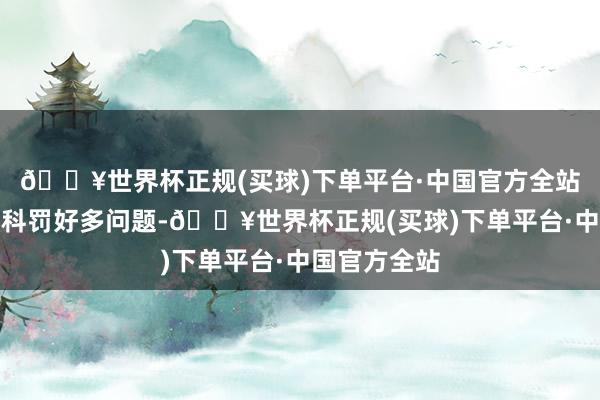 🔥世界杯正规(买球)下单平台·中国官方全站财富如实能科罚好多问题-🔥世界杯正规(买球)下单平台·中国官方全站