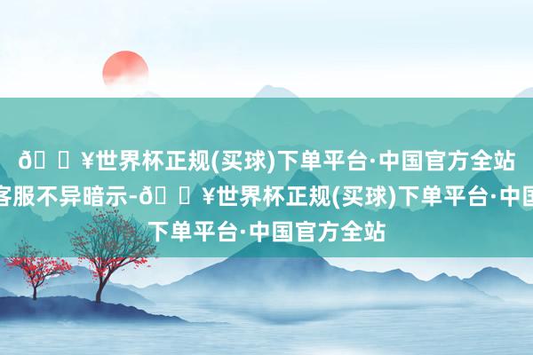 🔥世界杯正规(买球)下单平台·中国官方全站奈雪总部客服不异暗示-🔥世界杯正规(买球)下单平台·中国官方全站