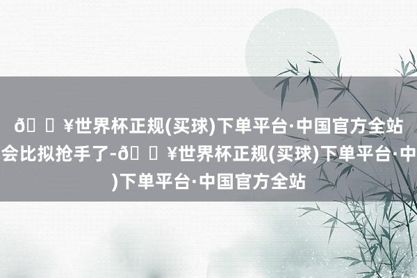 🔥世界杯正规(买球)下单平台·中国官方全站应该到时辰会比拟抢手了-🔥世界杯正规(买球)下单平台·中国官方全站