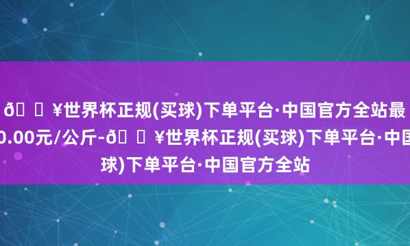 🔥世界杯正规(买球)下单平台·中国官方全站最低报价200.00元/公斤-🔥世界杯正规(买球)下单平台·中国官方全站