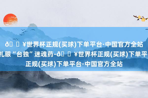 🔥世界杯正规(买球)下单平台·中国官方全站捏续给岛内社会扎眼“台独”迷魂药-🔥世界杯正规(买球)下单平台·中国官方全站