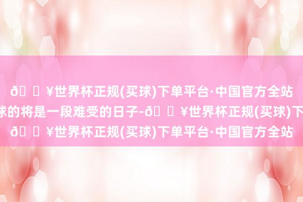 🔥世界杯正规(买球)下单平台·中国官方全站却不知接下来恭候环球的将是一段难受的日子-🔥世界杯正规(买球)下单平台·中国官方全站