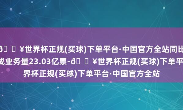 🔥世界杯正规(买球)下单平台·中国官方全站同比增长6.75%；完成业务量23.03亿票-🔥世界杯正规(买球)下单平台·中国官方全站