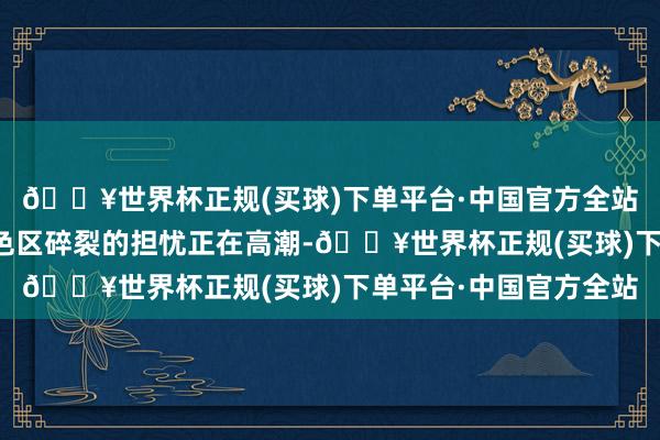 🔥世界杯正规(买球)下单平台·中国官方全站以及对堕入另外一景色区碎裂的担忧正在高潮-🔥世界杯正规(买球)下单平台·中国官方全站