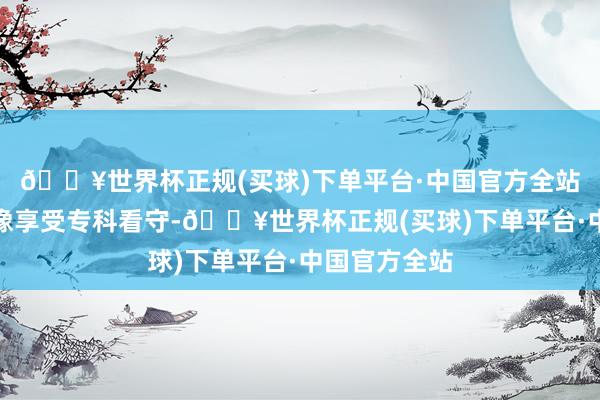 🔥世界杯正规(买球)下单平台·中国官方全站每次清洁齐像享受专科看守-🔥世界杯正规(买球)下单平台·中国官方全站