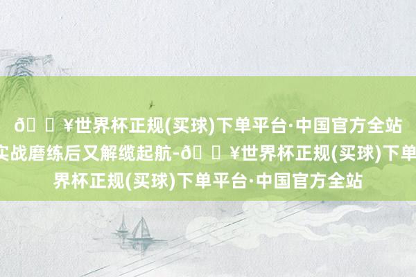 🔥世界杯正规(买球)下单平台·中国官方全站山东舰在完成远海实战磨练后又解缆起航-🔥世界杯正规(买球)下单平台·中国官方全站