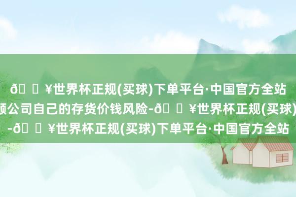 🔥世界杯正规(买球)下单平台·中国官方全站除了利用期货器具照顾公司自己的存货价钱风险-🔥世界杯正规(买球)下单平台·中国官方全站