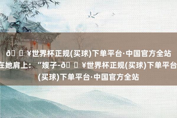 🔥世界杯正规(买球)下单平台·中国官方全站王磊把外衣披在她肩上：“嫂子-🔥世界杯正规(买球)下单平台·中国官方全站
