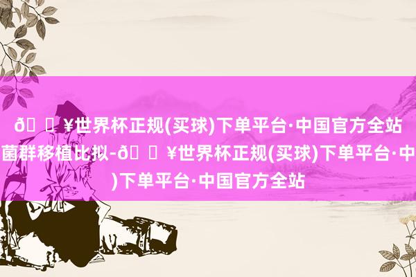 🔥世界杯正规(买球)下单平台·中国官方全站它和传统的菌群移植比拟-🔥世界杯正规(买球)下单平台·中国官方全站
