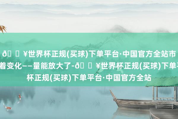 🔥世界杯正规(买球)下单平台·中国官方全站市集各方的心态有昭着变化——量能放大了-🔥世界杯正规(买球)下单平台·中国官方全站