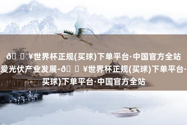 🔥世界杯正规(买球)下单平台·中国官方全站党中央高度酷爱光伏产业发展-🔥世界杯正规(买球)下单平台·中国官方全站