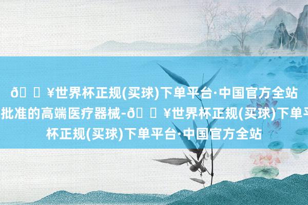 🔥世界杯正规(买球)下单平台·中国官方全站对照章作出附条目批准的高端医疗器械-🔥世界杯正规(买球)下单平台·中国官方全站