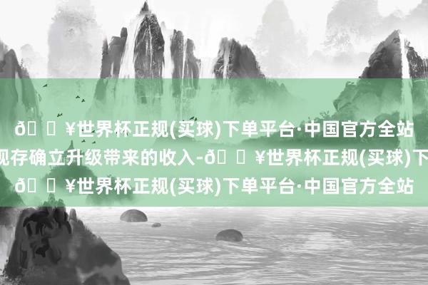 🔥世界杯正规(买球)下单平台·中国官方全站功绩超预期主要因为现存确立升级带来的收入-🔥世界杯正规(买球)下单平台·中国官方全站