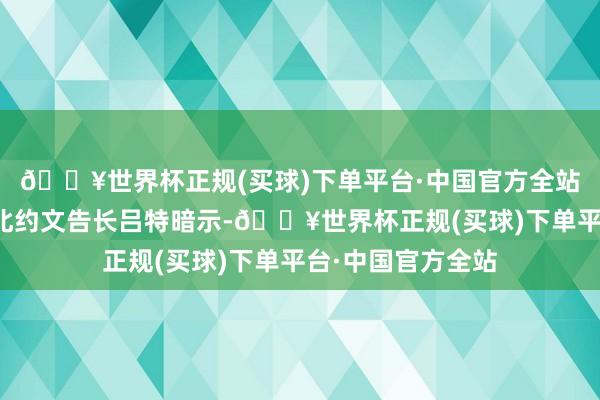 🔥世界杯正规(买球)下单平台·中国官方全站有记者问:昨天北约文告长吕特暗示-🔥世界杯正规(买球)下单平台·中国官方全站