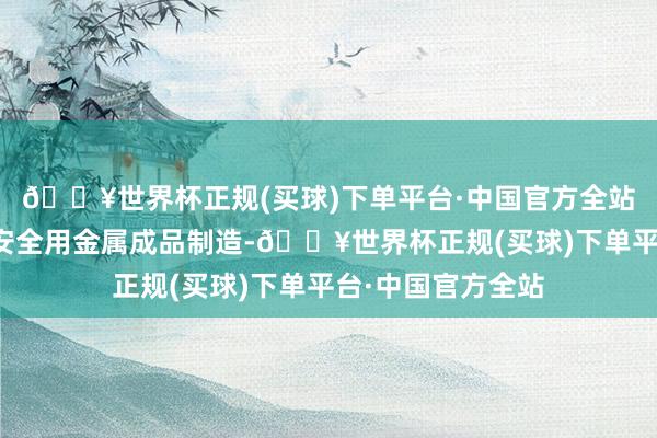 🔥世界杯正规(买球)下单平台·中国官方全站准入其他建筑、安全用金属成品制造-🔥世界杯正规(买球)下单平台·中国官方全站