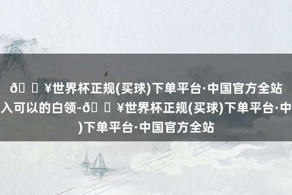 🔥世界杯正规(买球)下单平台·中国官方全站一位自称收入可以的白领-🔥世界杯正规(买球)下单平台·中国官方全站