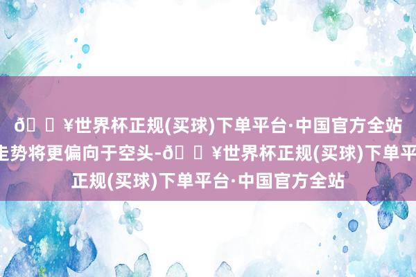 🔥世界杯正规(买球)下单平台·中国官方全站好意思元指数的走势将更偏向于空头-🔥世界杯正规(买球)下单平台·中国官方全站
