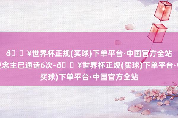 🔥世界杯正规(买球)下单平台·中国官方全站两位带领东说念主已通话6次-🔥世界杯正规(买球)下单平台·中国官方全站