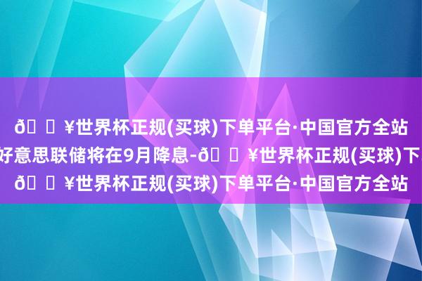 🔥世界杯正规(买球)下单平台·中国官方全站这让交往商更倾向于好意思联储将在9月降息-🔥世界杯正规(买球)下单平台·中国官方全站