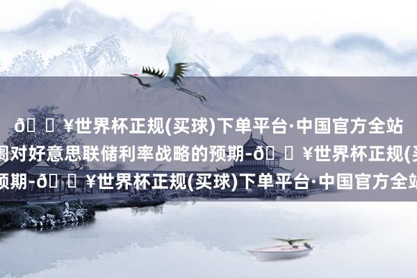 🔥世界杯正规(买球)下单平台·中国官方全站该数据可能会重塑阛阓对好意思联储利率战略的预期-🔥世界杯正规(买球)下单平台·中国官方全站
