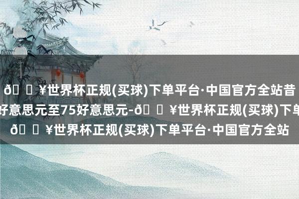 🔥世界杯正规(买球)下单平台·中国官方全站昔日18个月收窄至58好意思元至75好意思元-🔥世界杯正规(买球)下单平台·中国官方全站