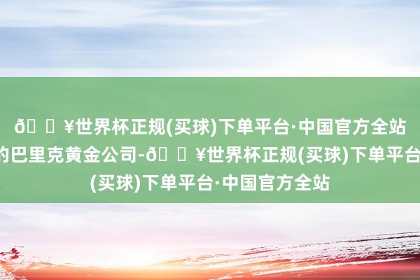🔥世界杯正规(买球)下单平台·中国官方全站卖给了加拿大的巴里克黄金公司-🔥世界杯正规(买球)下单平台·中国官方全站