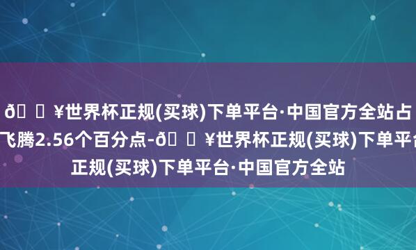 🔥世界杯正规(买球)下单平台·中国官方全站占公司总钞票比重飞腾2.56个百分点-🔥世界杯正规(买球)下单平台·中国官方全站